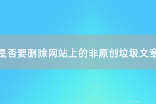 东莞seo博客:是否要删除网站上的非原创垃圾文章?如何应对?